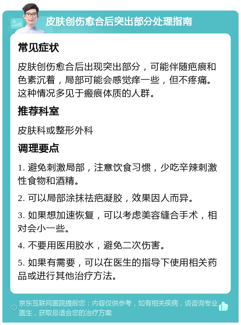 皮肤创伤愈合后突出部分处理指南 常见症状 皮肤创伤愈合后出现突出部分，可能伴随疤痕和色素沉着，局部可能会感觉痒一些，但不疼痛。这种情况多见于瘢痕体质的人群。 推荐科室 皮肤科或整形外科 调理要点 1. 避免刺激局部，注意饮食习惯，少吃辛辣刺激性食物和酒精。 2. 可以局部涂抹祛疤凝胶，效果因人而异。 3. 如果想加速恢复，可以考虑美容缝合手术，相对会小一些。 4. 不要用医用胶水，避免二次伤害。 5. 如果有需要，可以在医生的指导下使用相关药品或进行其他治疗方法。