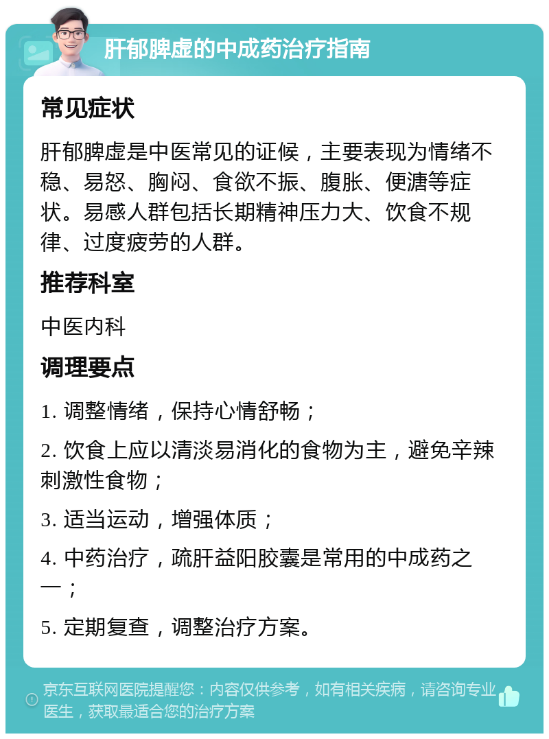 肝郁脾虚的中成药治疗指南 常见症状 肝郁脾虚是中医常见的证候，主要表现为情绪不稳、易怒、胸闷、食欲不振、腹胀、便溏等症状。易感人群包括长期精神压力大、饮食不规律、过度疲劳的人群。 推荐科室 中医内科 调理要点 1. 调整情绪，保持心情舒畅； 2. 饮食上应以清淡易消化的食物为主，避免辛辣刺激性食物； 3. 适当运动，增强体质； 4. 中药治疗，疏肝益阳胶囊是常用的中成药之一； 5. 定期复查，调整治疗方案。