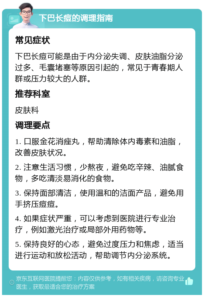 下巴长痘的调理指南 常见症状 下巴长痘可能是由于内分泌失调、皮肤油脂分泌过多、毛囊堵塞等原因引起的，常见于青春期人群或压力较大的人群。 推荐科室 皮肤科 调理要点 1. 口服金花消痤丸，帮助清除体内毒素和油脂，改善皮肤状况。 2. 注意生活习惯，少熬夜，避免吃辛辣、油腻食物，多吃清淡易消化的食物。 3. 保持面部清洁，使用温和的洁面产品，避免用手挤压痘痘。 4. 如果症状严重，可以考虑到医院进行专业治疗，例如激光治疗或局部外用药物等。 5. 保持良好的心态，避免过度压力和焦虑，适当进行运动和放松活动，帮助调节内分泌系统。