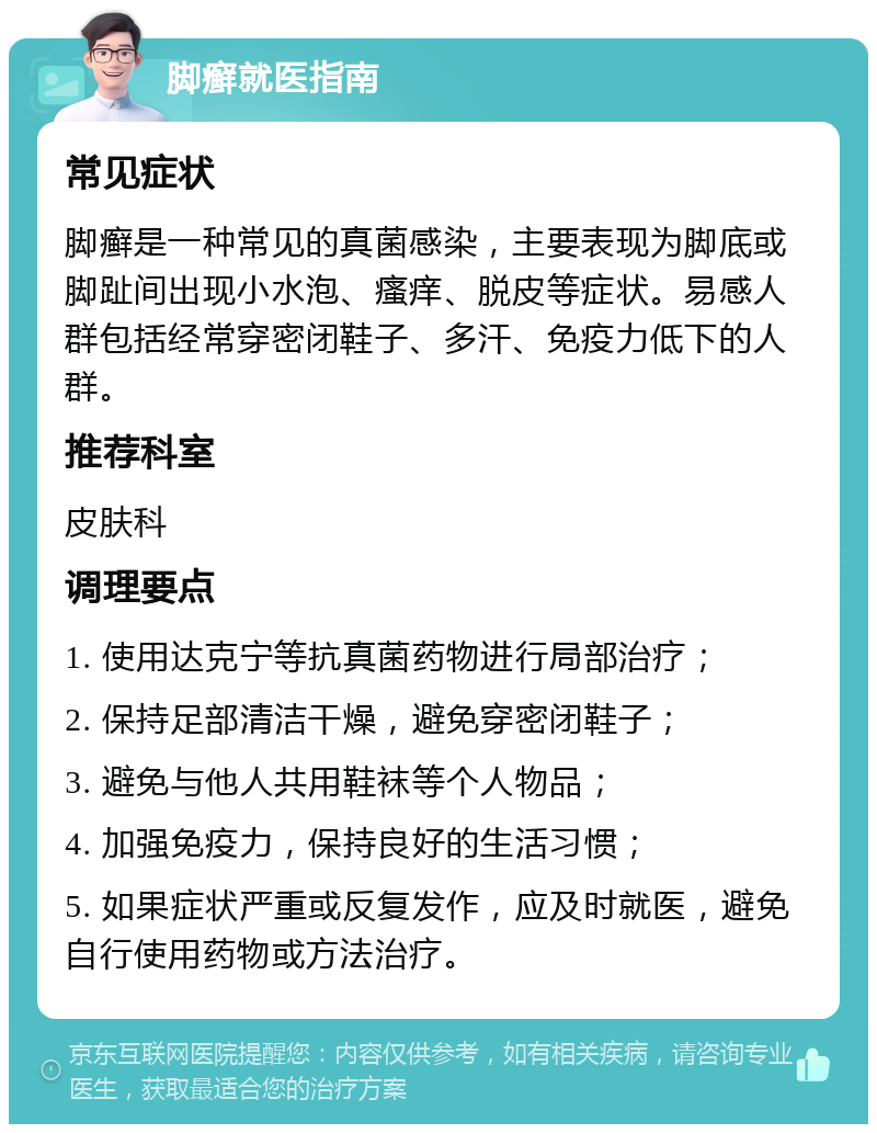 脚癣就医指南 常见症状 脚癣是一种常见的真菌感染，主要表现为脚底或脚趾间出现小水泡、瘙痒、脱皮等症状。易感人群包括经常穿密闭鞋子、多汗、免疫力低下的人群。 推荐科室 皮肤科 调理要点 1. 使用达克宁等抗真菌药物进行局部治疗； 2. 保持足部清洁干燥，避免穿密闭鞋子； 3. 避免与他人共用鞋袜等个人物品； 4. 加强免疫力，保持良好的生活习惯； 5. 如果症状严重或反复发作，应及时就医，避免自行使用药物或方法治疗。