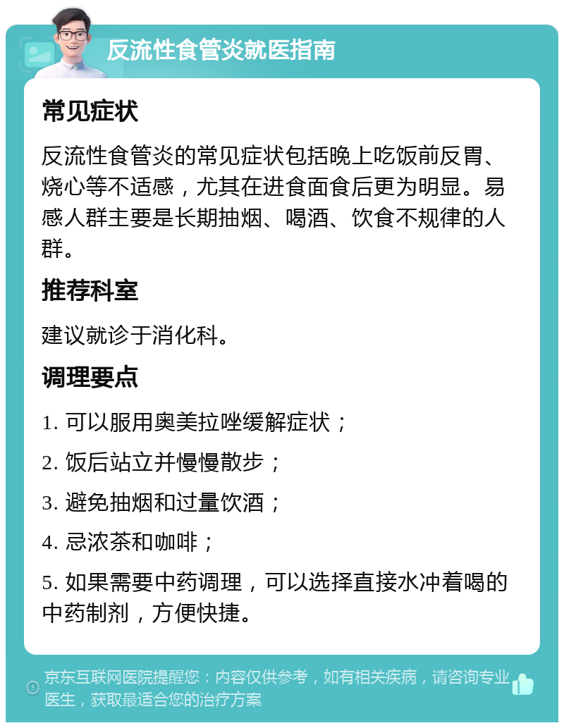 反流性食管炎就医指南 常见症状 反流性食管炎的常见症状包括晚上吃饭前反胃、烧心等不适感，尤其在进食面食后更为明显。易感人群主要是长期抽烟、喝酒、饮食不规律的人群。 推荐科室 建议就诊于消化科。 调理要点 1. 可以服用奥美拉唑缓解症状； 2. 饭后站立并慢慢散步； 3. 避免抽烟和过量饮酒； 4. 忌浓茶和咖啡； 5. 如果需要中药调理，可以选择直接水冲着喝的中药制剂，方便快捷。