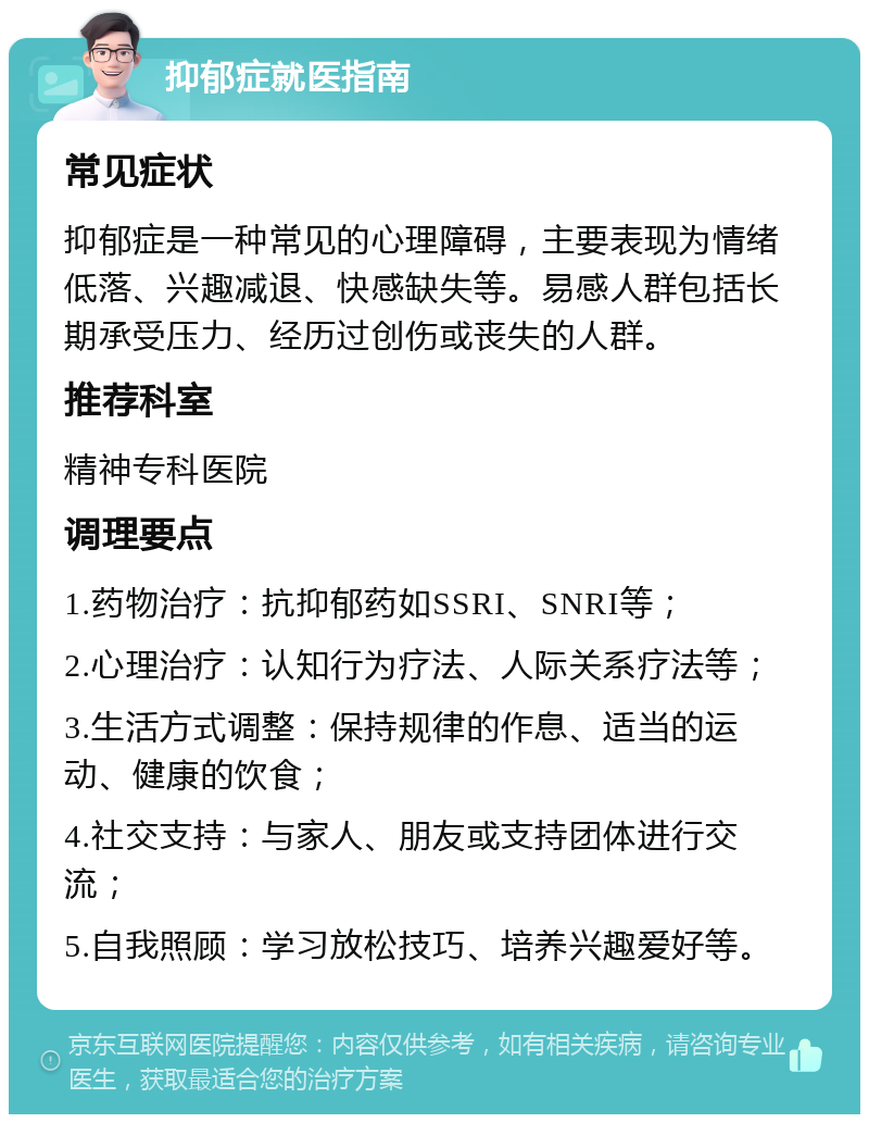 抑郁症就医指南 常见症状 抑郁症是一种常见的心理障碍，主要表现为情绪低落、兴趣减退、快感缺失等。易感人群包括长期承受压力、经历过创伤或丧失的人群。 推荐科室 精神专科医院 调理要点 1.药物治疗：抗抑郁药如SSRI、SNRI等； 2.心理治疗：认知行为疗法、人际关系疗法等； 3.生活方式调整：保持规律的作息、适当的运动、健康的饮食； 4.社交支持：与家人、朋友或支持团体进行交流； 5.自我照顾：学习放松技巧、培养兴趣爱好等。