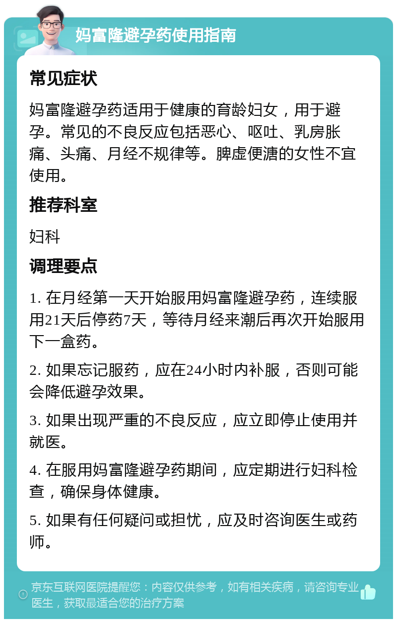 妈富隆避孕药使用指南 常见症状 妈富隆避孕药适用于健康的育龄妇女，用于避孕。常见的不良反应包括恶心、呕吐、乳房胀痛、头痛、月经不规律等。脾虚便溏的女性不宜使用。 推荐科室 妇科 调理要点 1. 在月经第一天开始服用妈富隆避孕药，连续服用21天后停药7天，等待月经来潮后再次开始服用下一盒药。 2. 如果忘记服药，应在24小时内补服，否则可能会降低避孕效果。 3. 如果出现严重的不良反应，应立即停止使用并就医。 4. 在服用妈富隆避孕药期间，应定期进行妇科检查，确保身体健康。 5. 如果有任何疑问或担忧，应及时咨询医生或药师。