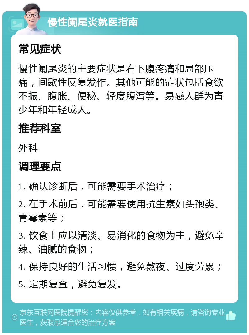 慢性阑尾炎就医指南 常见症状 慢性阑尾炎的主要症状是右下腹疼痛和局部压痛，间歇性反复发作。其他可能的症状包括食欲不振、腹胀、便秘、轻度腹泻等。易感人群为青少年和年轻成人。 推荐科室 外科 调理要点 1. 确认诊断后，可能需要手术治疗； 2. 在手术前后，可能需要使用抗生素如头孢类、青霉素等； 3. 饮食上应以清淡、易消化的食物为主，避免辛辣、油腻的食物； 4. 保持良好的生活习惯，避免熬夜、过度劳累； 5. 定期复查，避免复发。