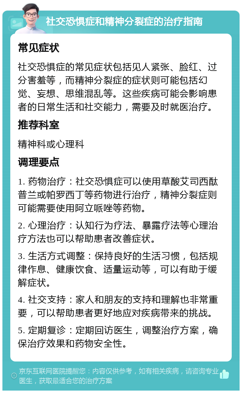 社交恐惧症和精神分裂症的治疗指南 常见症状 社交恐惧症的常见症状包括见人紧张、脸红、过分害羞等，而精神分裂症的症状则可能包括幻觉、妄想、思维混乱等。这些疾病可能会影响患者的日常生活和社交能力，需要及时就医治疗。 推荐科室 精神科或心理科 调理要点 1. 药物治疗：社交恐惧症可以使用草酸艾司西酞普兰或帕罗西丁等药物进行治疗，精神分裂症则可能需要使用阿立哌唑等药物。 2. 心理治疗：认知行为疗法、暴露疗法等心理治疗方法也可以帮助患者改善症状。 3. 生活方式调整：保持良好的生活习惯，包括规律作息、健康饮食、适量运动等，可以有助于缓解症状。 4. 社交支持：家人和朋友的支持和理解也非常重要，可以帮助患者更好地应对疾病带来的挑战。 5. 定期复诊：定期回访医生，调整治疗方案，确保治疗效果和药物安全性。