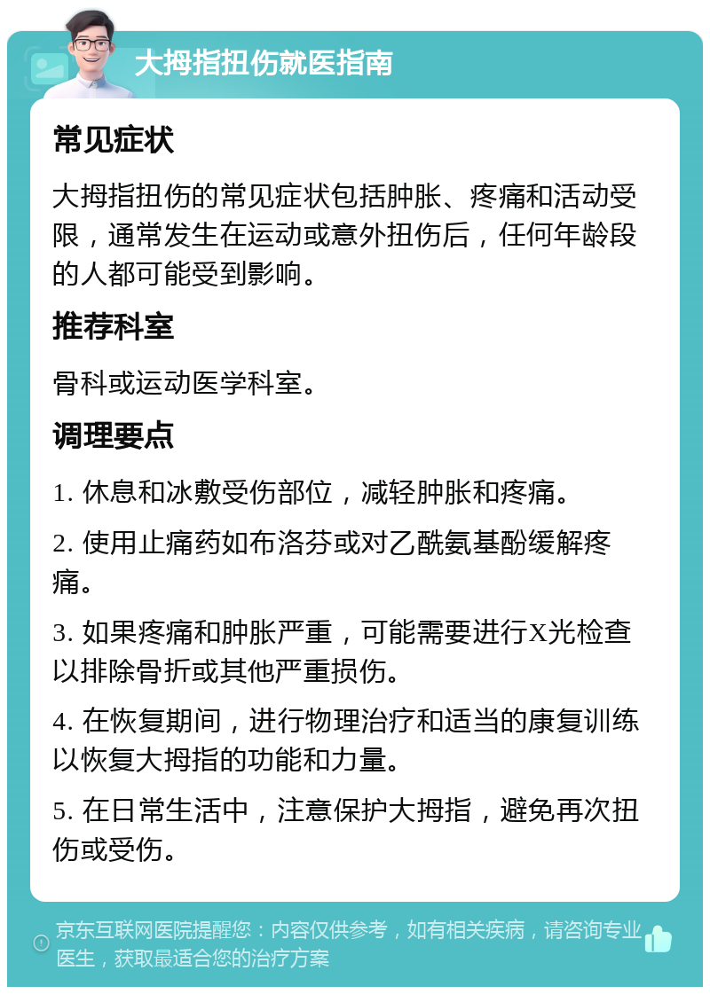 大拇指扭伤就医指南 常见症状 大拇指扭伤的常见症状包括肿胀、疼痛和活动受限，通常发生在运动或意外扭伤后，任何年龄段的人都可能受到影响。 推荐科室 骨科或运动医学科室。 调理要点 1. 休息和冰敷受伤部位，减轻肿胀和疼痛。 2. 使用止痛药如布洛芬或对乙酰氨基酚缓解疼痛。 3. 如果疼痛和肿胀严重，可能需要进行X光检查以排除骨折或其他严重损伤。 4. 在恢复期间，进行物理治疗和适当的康复训练以恢复大拇指的功能和力量。 5. 在日常生活中，注意保护大拇指，避免再次扭伤或受伤。