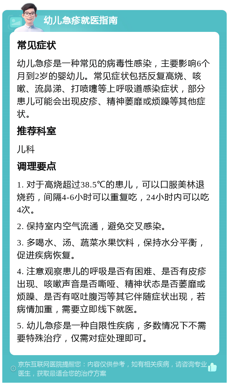 幼儿急疹就医指南 常见症状 幼儿急疹是一种常见的病毒性感染，主要影响6个月到2岁的婴幼儿。常见症状包括反复高烧、咳嗽、流鼻涕、打喷嚏等上呼吸道感染症状，部分患儿可能会出现皮疹、精神萎靡或烦躁等其他症状。 推荐科室 儿科 调理要点 1. 对于高烧超过38.5℃的患儿，可以口服美林退烧药，间隔4-6小时可以重复吃，24小时内可以吃4次。 2. 保持室内空气流通，避免交叉感染。 3. 多喝水、汤、蔬菜水果饮料，保持水分平衡，促进疾病恢复。 4. 注意观察患儿的呼吸是否有困难、是否有皮疹出现、咳嗽声音是否嘶哑、精神状态是否萎靡或烦躁、是否有呕吐腹泻等其它伴随症状出现，若病情加重，需要立即线下就医。 5. 幼儿急疹是一种自限性疾病，多数情况下不需要特殊治疗，仅需对症处理即可。