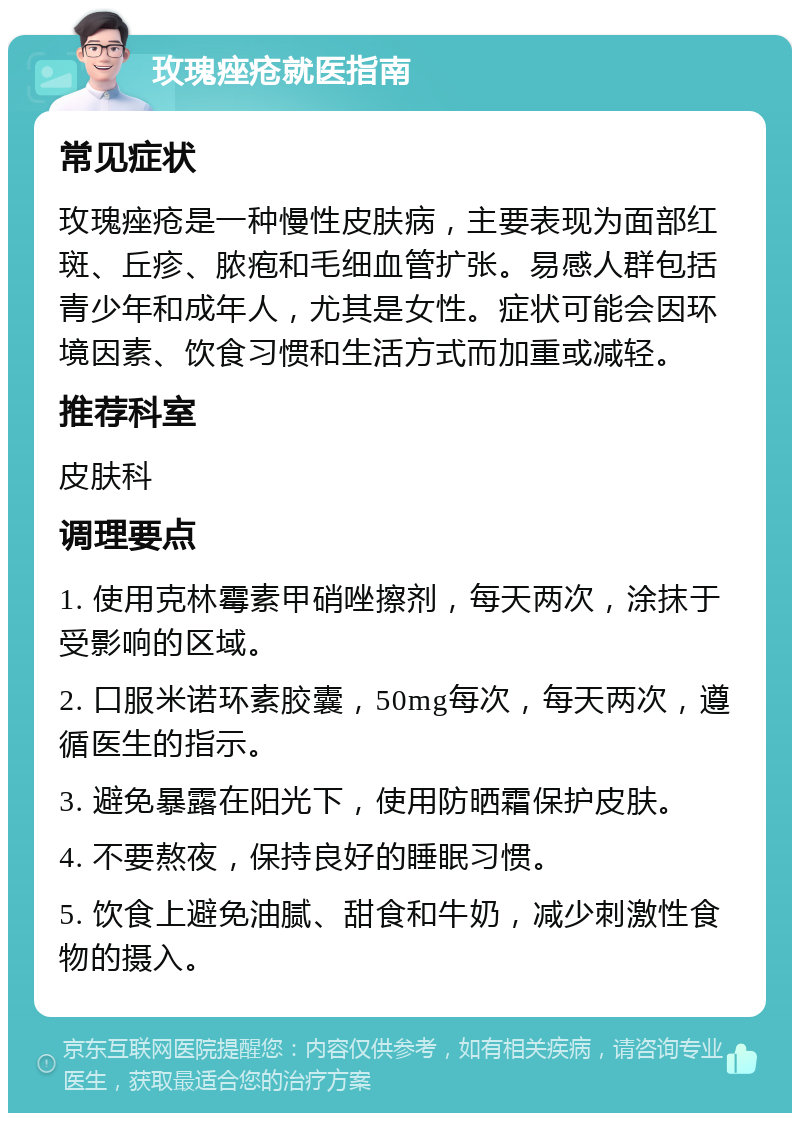 玫瑰痤疮就医指南 常见症状 玫瑰痤疮是一种慢性皮肤病，主要表现为面部红斑、丘疹、脓疱和毛细血管扩张。易感人群包括青少年和成年人，尤其是女性。症状可能会因环境因素、饮食习惯和生活方式而加重或减轻。 推荐科室 皮肤科 调理要点 1. 使用克林霉素甲硝唑擦剂，每天两次，涂抹于受影响的区域。 2. 口服米诺环素胶囊，50mg每次，每天两次，遵循医生的指示。 3. 避免暴露在阳光下，使用防晒霜保护皮肤。 4. 不要熬夜，保持良好的睡眠习惯。 5. 饮食上避免油腻、甜食和牛奶，减少刺激性食物的摄入。