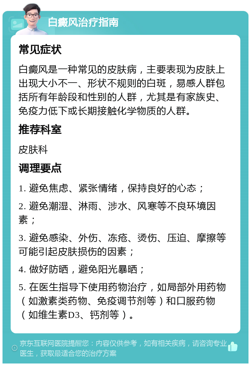 白癜风治疗指南 常见症状 白癜风是一种常见的皮肤病，主要表现为皮肤上出现大小不一、形状不规则的白斑，易感人群包括所有年龄段和性别的人群，尤其是有家族史、免疫力低下或长期接触化学物质的人群。 推荐科室 皮肤科 调理要点 1. 避免焦虑、紧张情绪，保持良好的心态； 2. 避免潮湿、淋雨、涉水、风寒等不良环境因素； 3. 避免感染、外伤、冻疮、烫伤、压迫、摩擦等可能引起皮肤损伤的因素； 4. 做好防晒，避免阳光暴晒； 5. 在医生指导下使用药物治疗，如局部外用药物（如激素类药物、免疫调节剂等）和口服药物（如维生素D3、钙剂等）。