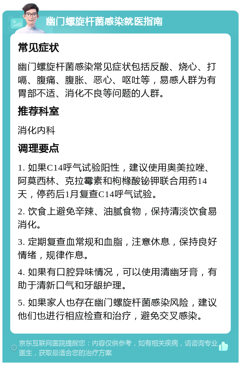 幽门螺旋杆菌感染就医指南 常见症状 幽门螺旋杆菌感染常见症状包括反酸、烧心、打嗝、腹痛、腹胀、恶心、呕吐等，易感人群为有胃部不适、消化不良等问题的人群。 推荐科室 消化内科 调理要点 1. 如果C14呼气试验阳性，建议使用奥美拉唑、阿莫西林、克拉霉素和枸橼酸铋钾联合用药14天，停药后1月复查C14呼气试验。 2. 饮食上避免辛辣、油腻食物，保持清淡饮食易消化。 3. 定期复查血常规和血脂，注意休息，保持良好情绪，规律作息。 4. 如果有口腔异味情况，可以使用清幽牙膏，有助于清新口气和牙龈护理。 5. 如果家人也存在幽门螺旋杆菌感染风险，建议他们也进行相应检查和治疗，避免交叉感染。