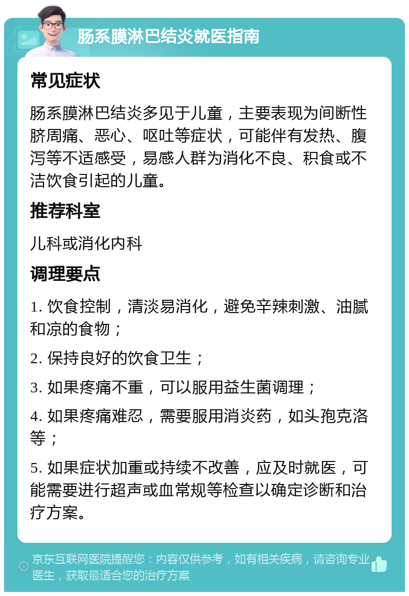 肠系膜淋巴结炎就医指南 常见症状 肠系膜淋巴结炎多见于儿童，主要表现为间断性脐周痛、恶心、呕吐等症状，可能伴有发热、腹泻等不适感受，易感人群为消化不良、积食或不洁饮食引起的儿童。 推荐科室 儿科或消化内科 调理要点 1. 饮食控制，清淡易消化，避免辛辣刺激、油腻和凉的食物； 2. 保持良好的饮食卫生； 3. 如果疼痛不重，可以服用益生菌调理； 4. 如果疼痛难忍，需要服用消炎药，如头孢克洛等； 5. 如果症状加重或持续不改善，应及时就医，可能需要进行超声或血常规等检查以确定诊断和治疗方案。