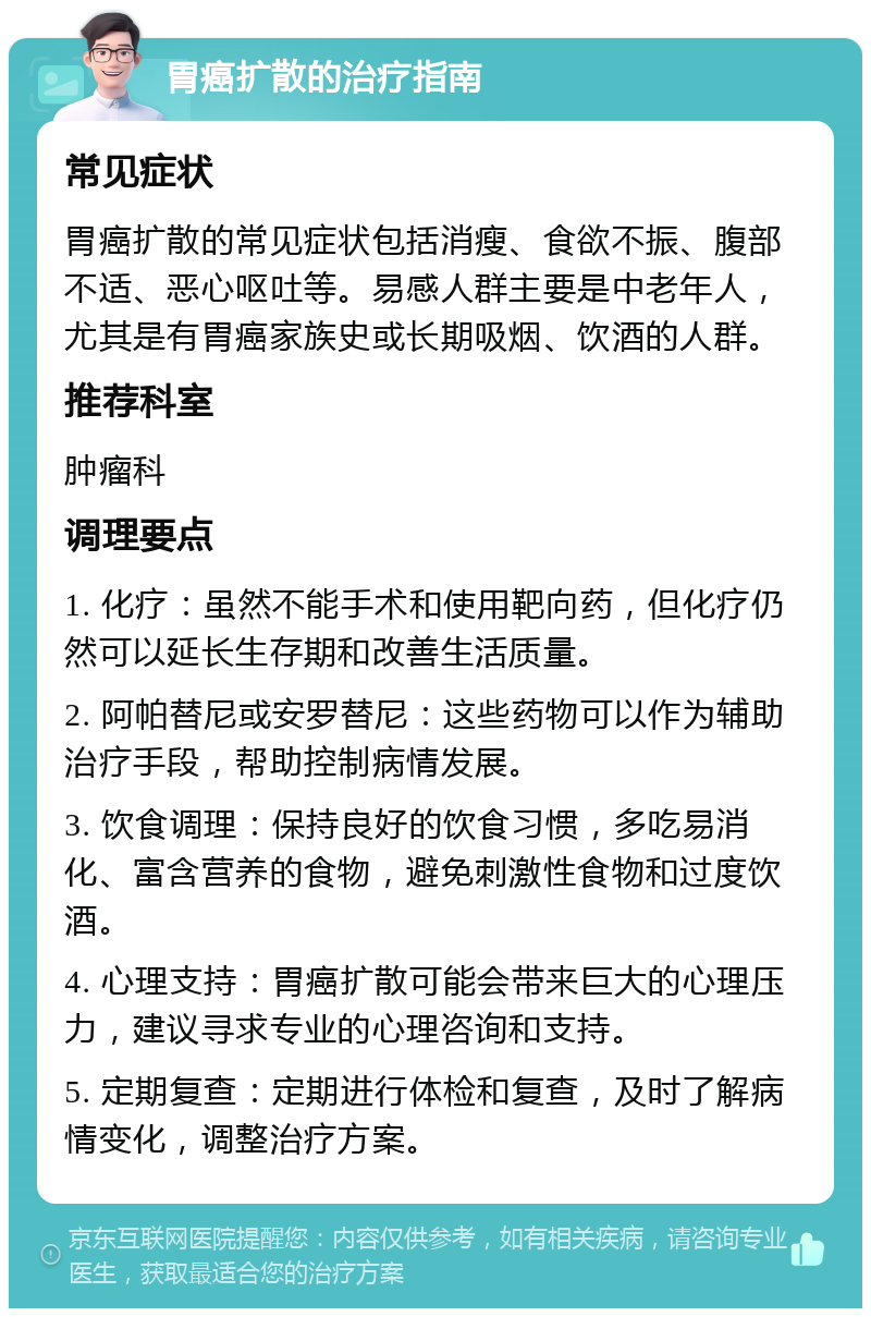 胃癌扩散的治疗指南 常见症状 胃癌扩散的常见症状包括消瘦、食欲不振、腹部不适、恶心呕吐等。易感人群主要是中老年人，尤其是有胃癌家族史或长期吸烟、饮酒的人群。 推荐科室 肿瘤科 调理要点 1. 化疗：虽然不能手术和使用靶向药，但化疗仍然可以延长生存期和改善生活质量。 2. 阿帕替尼或安罗替尼：这些药物可以作为辅助治疗手段，帮助控制病情发展。 3. 饮食调理：保持良好的饮食习惯，多吃易消化、富含营养的食物，避免刺激性食物和过度饮酒。 4. 心理支持：胃癌扩散可能会带来巨大的心理压力，建议寻求专业的心理咨询和支持。 5. 定期复查：定期进行体检和复查，及时了解病情变化，调整治疗方案。