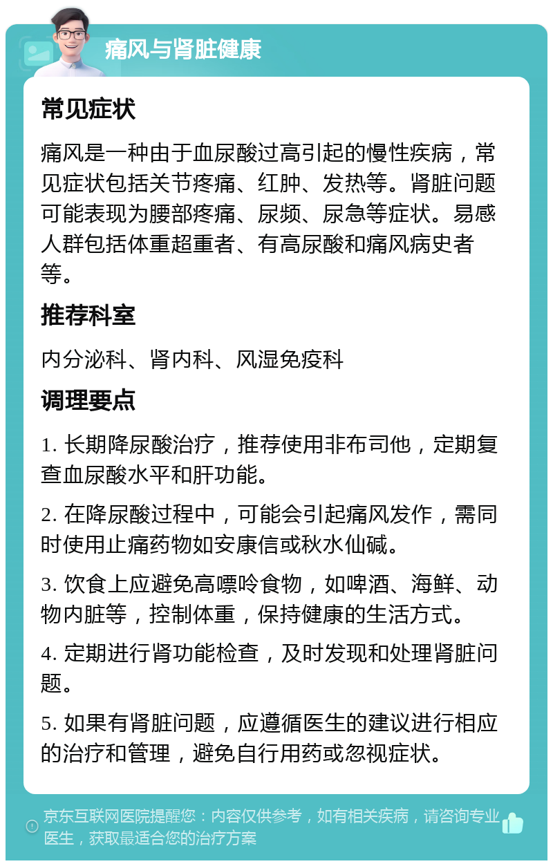 痛风与肾脏健康 常见症状 痛风是一种由于血尿酸过高引起的慢性疾病，常见症状包括关节疼痛、红肿、发热等。肾脏问题可能表现为腰部疼痛、尿频、尿急等症状。易感人群包括体重超重者、有高尿酸和痛风病史者等。 推荐科室 内分泌科、肾内科、风湿免疫科 调理要点 1. 长期降尿酸治疗，推荐使用非布司他，定期复查血尿酸水平和肝功能。 2. 在降尿酸过程中，可能会引起痛风发作，需同时使用止痛药物如安康信或秋水仙碱。 3. 饮食上应避免高嘌呤食物，如啤酒、海鲜、动物内脏等，控制体重，保持健康的生活方式。 4. 定期进行肾功能检查，及时发现和处理肾脏问题。 5. 如果有肾脏问题，应遵循医生的建议进行相应的治疗和管理，避免自行用药或忽视症状。