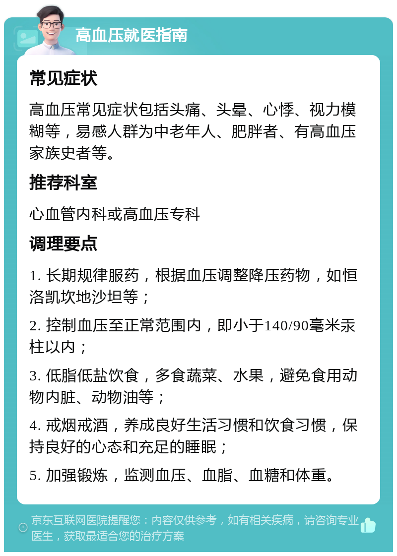 高血压就医指南 常见症状 高血压常见症状包括头痛、头晕、心悸、视力模糊等，易感人群为中老年人、肥胖者、有高血压家族史者等。 推荐科室 心血管内科或高血压专科 调理要点 1. 长期规律服药，根据血压调整降压药物，如恒洛凯坎地沙坦等； 2. 控制血压至正常范围内，即小于140/90毫米汞柱以内； 3. 低脂低盐饮食，多食蔬菜、水果，避免食用动物内脏、动物油等； 4. 戒烟戒酒，养成良好生活习惯和饮食习惯，保持良好的心态和充足的睡眠； 5. 加强锻炼，监测血压、血脂、血糖和体重。