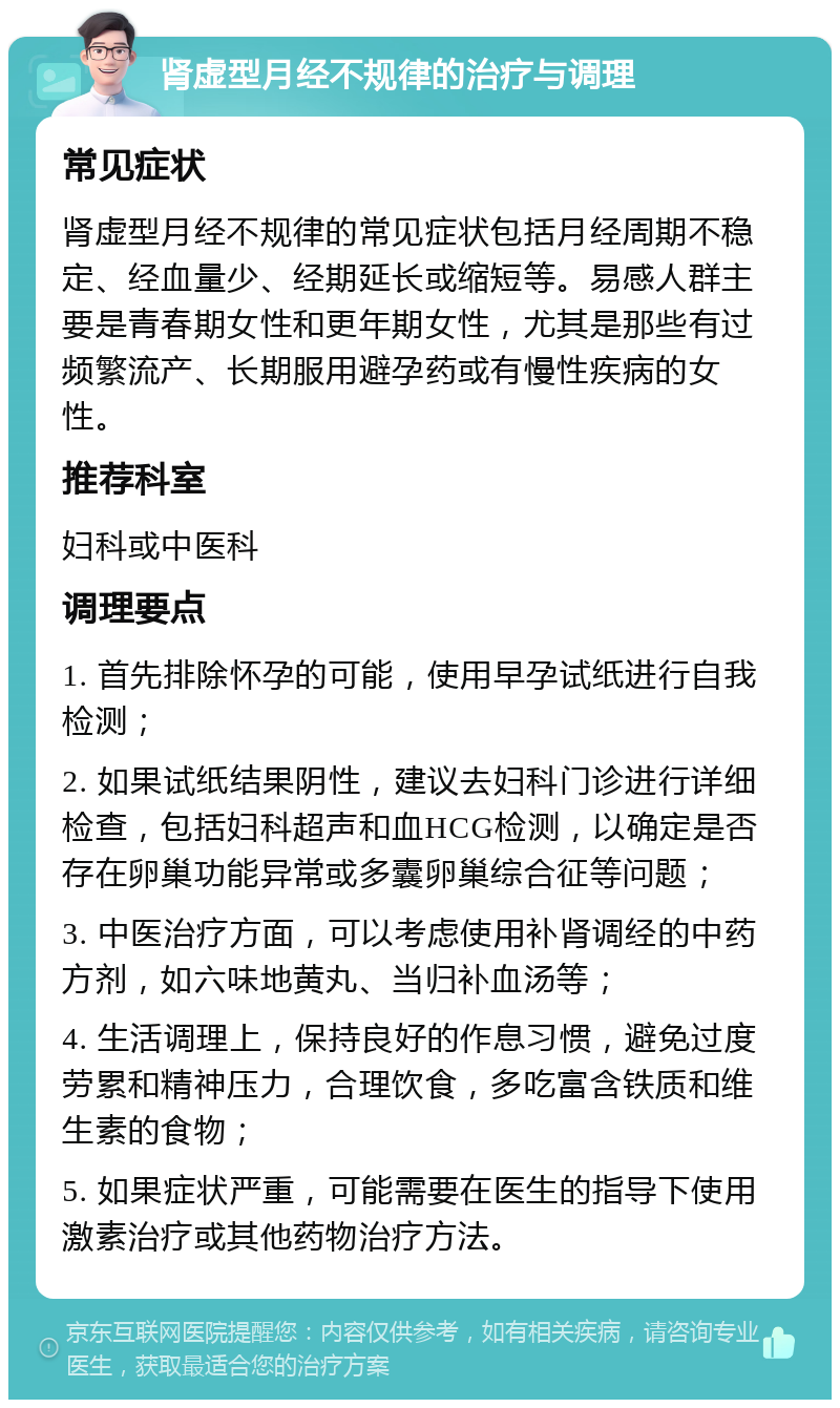 肾虚型月经不规律的治疗与调理 常见症状 肾虚型月经不规律的常见症状包括月经周期不稳定、经血量少、经期延长或缩短等。易感人群主要是青春期女性和更年期女性，尤其是那些有过频繁流产、长期服用避孕药或有慢性疾病的女性。 推荐科室 妇科或中医科 调理要点 1. 首先排除怀孕的可能，使用早孕试纸进行自我检测； 2. 如果试纸结果阴性，建议去妇科门诊进行详细检查，包括妇科超声和血HCG检测，以确定是否存在卵巢功能异常或多囊卵巢综合征等问题； 3. 中医治疗方面，可以考虑使用补肾调经的中药方剂，如六味地黄丸、当归补血汤等； 4. 生活调理上，保持良好的作息习惯，避免过度劳累和精神压力，合理饮食，多吃富含铁质和维生素的食物； 5. 如果症状严重，可能需要在医生的指导下使用激素治疗或其他药物治疗方法。