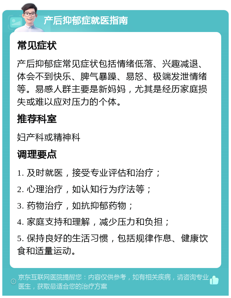 产后抑郁症就医指南 常见症状 产后抑郁症常见症状包括情绪低落、兴趣减退、体会不到快乐、脾气暴躁、易怒、极端发泄情绪等。易感人群主要是新妈妈，尤其是经历家庭损失或难以应对压力的个体。 推荐科室 妇产科或精神科 调理要点 1. 及时就医，接受专业评估和治疗； 2. 心理治疗，如认知行为疗法等； 3. 药物治疗，如抗抑郁药物； 4. 家庭支持和理解，减少压力和负担； 5. 保持良好的生活习惯，包括规律作息、健康饮食和适量运动。