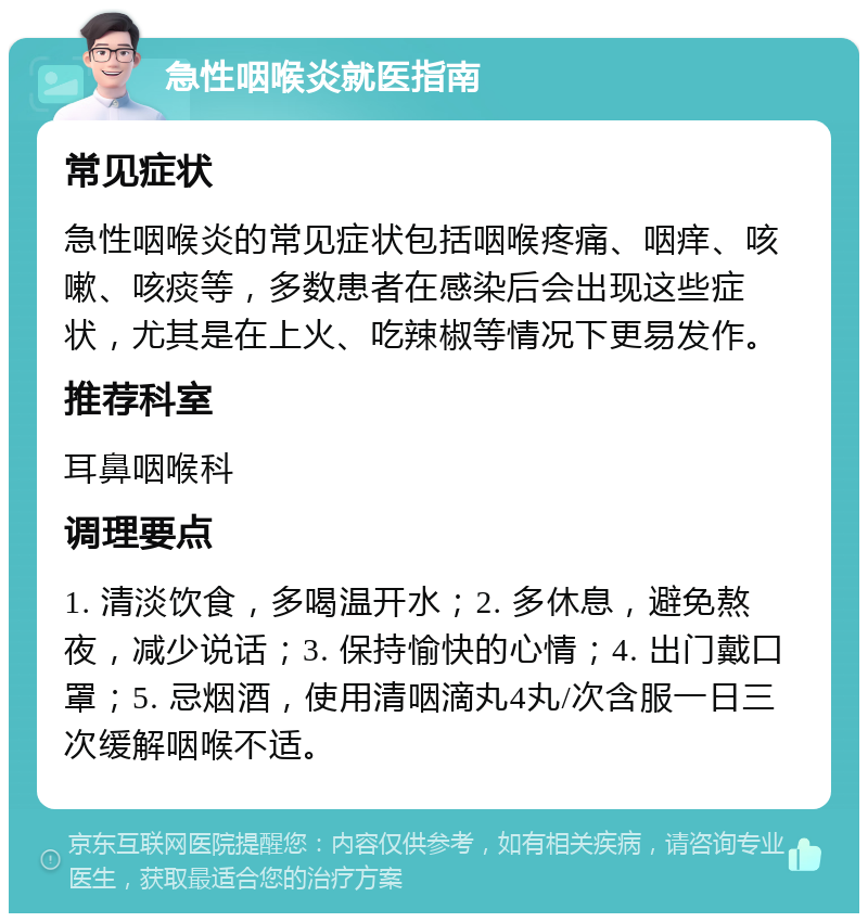 急性咽喉炎就医指南 常见症状 急性咽喉炎的常见症状包括咽喉疼痛、咽痒、咳嗽、咳痰等，多数患者在感染后会出现这些症状，尤其是在上火、吃辣椒等情况下更易发作。 推荐科室 耳鼻咽喉科 调理要点 1. 清淡饮食，多喝温开水；2. 多休息，避免熬夜，减少说话；3. 保持愉快的心情；4. 出门戴口罩；5. 忌烟酒，使用清咽滴丸4丸/次含服一日三次缓解咽喉不适。