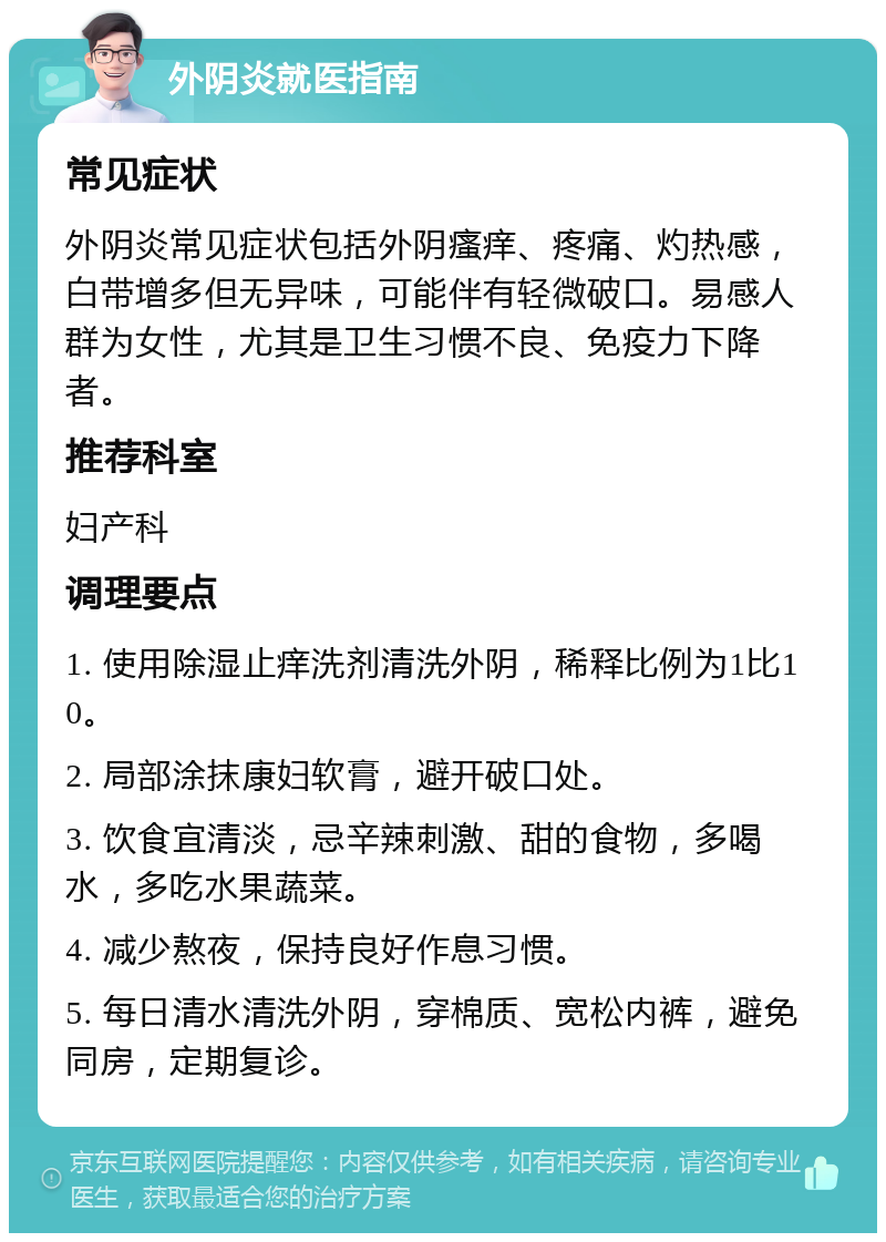 外阴炎就医指南 常见症状 外阴炎常见症状包括外阴瘙痒、疼痛、灼热感，白带增多但无异味，可能伴有轻微破口。易感人群为女性，尤其是卫生习惯不良、免疫力下降者。 推荐科室 妇产科 调理要点 1. 使用除湿止痒洗剂清洗外阴，稀释比例为1比10。 2. 局部涂抹康妇软膏，避开破口处。 3. 饮食宜清淡，忌辛辣刺激、甜的食物，多喝水，多吃水果蔬菜。 4. 减少熬夜，保持良好作息习惯。 5. 每日清水清洗外阴，穿棉质、宽松内裤，避免同房，定期复诊。