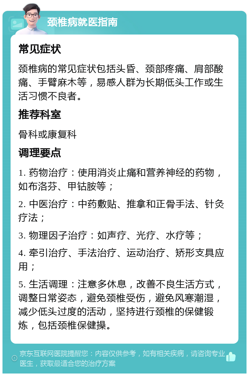 颈椎病就医指南 常见症状 颈椎病的常见症状包括头昏、颈部疼痛、肩部酸痛、手臂麻木等，易感人群为长期低头工作或生活习惯不良者。 推荐科室 骨科或康复科 调理要点 1. 药物治疗：使用消炎止痛和营养神经的药物，如布洛芬、甲钴胺等； 2. 中医治疗：中药敷贴、推拿和正骨手法、针灸疗法； 3. 物理因子治疗：如声疗、光疗、水疗等； 4. 牵引治疗、手法治疗、运动治疗、矫形支具应用； 5. 生活调理：注意多休息，改善不良生活方式，调整日常姿态，避免颈椎受伤，避免风寒潮湿，减少低头过度的活动，坚持进行颈椎的保健锻炼，包括颈椎保健操。