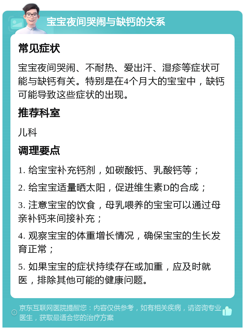 宝宝夜间哭闹与缺钙的关系 常见症状 宝宝夜间哭闹、不耐热、爱出汗、湿疹等症状可能与缺钙有关。特别是在4个月大的宝宝中，缺钙可能导致这些症状的出现。 推荐科室 儿科 调理要点 1. 给宝宝补充钙剂，如碳酸钙、乳酸钙等； 2. 给宝宝适量晒太阳，促进维生素D的合成； 3. 注意宝宝的饮食，母乳喂养的宝宝可以通过母亲补钙来间接补充； 4. 观察宝宝的体重增长情况，确保宝宝的生长发育正常； 5. 如果宝宝的症状持续存在或加重，应及时就医，排除其他可能的健康问题。