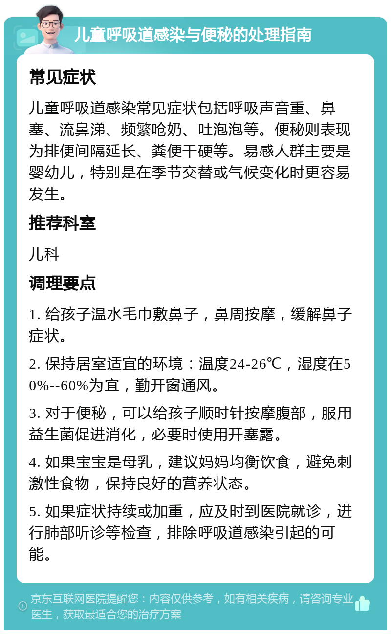 儿童呼吸道感染与便秘的处理指南 常见症状 儿童呼吸道感染常见症状包括呼吸声音重、鼻塞、流鼻涕、频繁呛奶、吐泡泡等。便秘则表现为排便间隔延长、粪便干硬等。易感人群主要是婴幼儿，特别是在季节交替或气候变化时更容易发生。 推荐科室 儿科 调理要点 1. 给孩子温水毛巾敷鼻子，鼻周按摩，缓解鼻子症状。 2. 保持居室适宜的环境：温度24-26℃，湿度在50%--60%为宜，勤开窗通风。 3. 对于便秘，可以给孩子顺时针按摩腹部，服用益生菌促进消化，必要时使用开塞露。 4. 如果宝宝是母乳，建议妈妈均衡饮食，避免刺激性食物，保持良好的营养状态。 5. 如果症状持续或加重，应及时到医院就诊，进行肺部听诊等检查，排除呼吸道感染引起的可能。