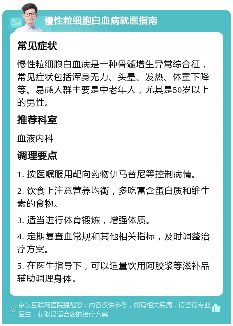 慢性粒细胞白血病就医指南 常见症状 慢性粒细胞白血病是一种骨髓增生异常综合征，常见症状包括浑身无力、头晕、发热、体重下降等。易感人群主要是中老年人，尤其是50岁以上的男性。 推荐科室 血液内科 调理要点 1. 按医嘱服用靶向药物伊马替尼等控制病情。 2. 饮食上注意营养均衡，多吃富含蛋白质和维生素的食物。 3. 适当进行体育锻炼，增强体质。 4. 定期复查血常规和其他相关指标，及时调整治疗方案。 5. 在医生指导下，可以适量饮用阿胶浆等滋补品辅助调理身体。