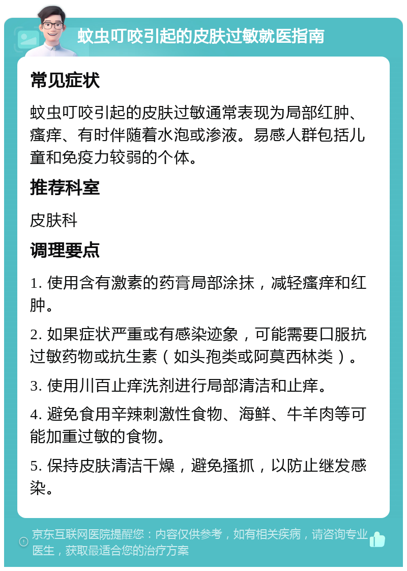 蚊虫叮咬引起的皮肤过敏就医指南 常见症状 蚊虫叮咬引起的皮肤过敏通常表现为局部红肿、瘙痒、有时伴随着水泡或渗液。易感人群包括儿童和免疫力较弱的个体。 推荐科室 皮肤科 调理要点 1. 使用含有激素的药膏局部涂抹，减轻瘙痒和红肿。 2. 如果症状严重或有感染迹象，可能需要口服抗过敏药物或抗生素（如头孢类或阿莫西林类）。 3. 使用川百止痒洗剂进行局部清洁和止痒。 4. 避免食用辛辣刺激性食物、海鲜、牛羊肉等可能加重过敏的食物。 5. 保持皮肤清洁干燥，避免搔抓，以防止继发感染。