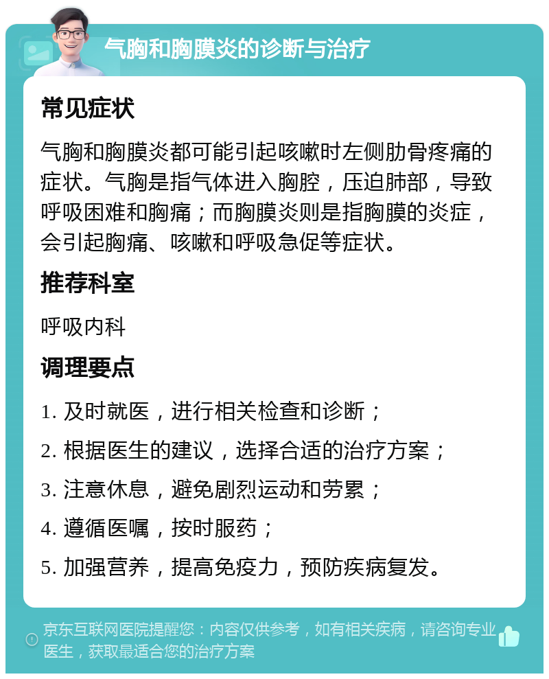 气胸和胸膜炎的诊断与治疗 常见症状 气胸和胸膜炎都可能引起咳嗽时左侧肋骨疼痛的症状。气胸是指气体进入胸腔，压迫肺部，导致呼吸困难和胸痛；而胸膜炎则是指胸膜的炎症，会引起胸痛、咳嗽和呼吸急促等症状。 推荐科室 呼吸内科 调理要点 1. 及时就医，进行相关检查和诊断； 2. 根据医生的建议，选择合适的治疗方案； 3. 注意休息，避免剧烈运动和劳累； 4. 遵循医嘱，按时服药； 5. 加强营养，提高免疫力，预防疾病复发。