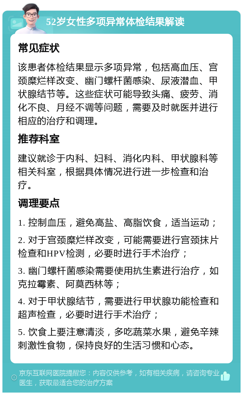 52岁女性多项异常体检结果解读 常见症状 该患者体检结果显示多项异常，包括高血压、宫颈糜烂样改变、幽门螺杆菌感染、尿液潜血、甲状腺结节等。这些症状可能导致头痛、疲劳、消化不良、月经不调等问题，需要及时就医并进行相应的治疗和调理。 推荐科室 建议就诊于内科、妇科、消化内科、甲状腺科等相关科室，根据具体情况进行进一步检查和治疗。 调理要点 1. 控制血压，避免高盐、高脂饮食，适当运动； 2. 对于宫颈糜烂样改变，可能需要进行宫颈抹片检查和HPV检测，必要时进行手术治疗； 3. 幽门螺杆菌感染需要使用抗生素进行治疗，如克拉霉素、阿莫西林等； 4. 对于甲状腺结节，需要进行甲状腺功能检查和超声检查，必要时进行手术治疗； 5. 饮食上要注意清淡，多吃蔬菜水果，避免辛辣刺激性食物，保持良好的生活习惯和心态。