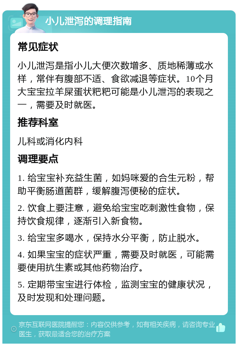 小儿泄泻的调理指南 常见症状 小儿泄泻是指小儿大便次数增多、质地稀薄或水样，常伴有腹部不适、食欲减退等症状。10个月大宝宝拉羊屎蛋状粑粑可能是小儿泄泻的表现之一，需要及时就医。 推荐科室 儿科或消化内科 调理要点 1. 给宝宝补充益生菌，如妈咪爱的合生元粉，帮助平衡肠道菌群，缓解腹泻便秘的症状。 2. 饮食上要注意，避免给宝宝吃刺激性食物，保持饮食规律，逐渐引入新食物。 3. 给宝宝多喝水，保持水分平衡，防止脱水。 4. 如果宝宝的症状严重，需要及时就医，可能需要使用抗生素或其他药物治疗。 5. 定期带宝宝进行体检，监测宝宝的健康状况，及时发现和处理问题。