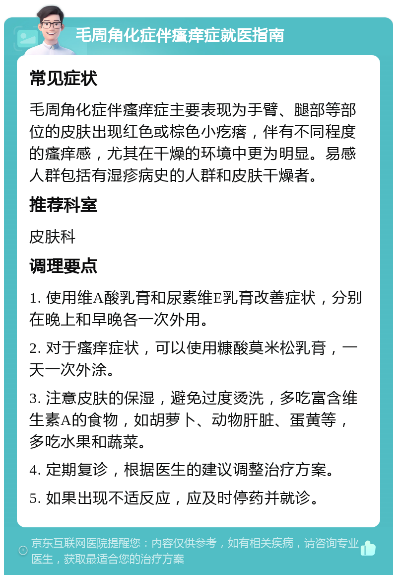 毛周角化症伴瘙痒症就医指南 常见症状 毛周角化症伴瘙痒症主要表现为手臂、腿部等部位的皮肤出现红色或棕色小疙瘩，伴有不同程度的瘙痒感，尤其在干燥的环境中更为明显。易感人群包括有湿疹病史的人群和皮肤干燥者。 推荐科室 皮肤科 调理要点 1. 使用维A酸乳膏和尿素维E乳膏改善症状，分别在晚上和早晚各一次外用。 2. 对于瘙痒症状，可以使用糠酸莫米松乳膏，一天一次外涂。 3. 注意皮肤的保湿，避免过度烫洗，多吃富含维生素A的食物，如胡萝卜、动物肝脏、蛋黄等，多吃水果和蔬菜。 4. 定期复诊，根据医生的建议调整治疗方案。 5. 如果出现不适反应，应及时停药并就诊。