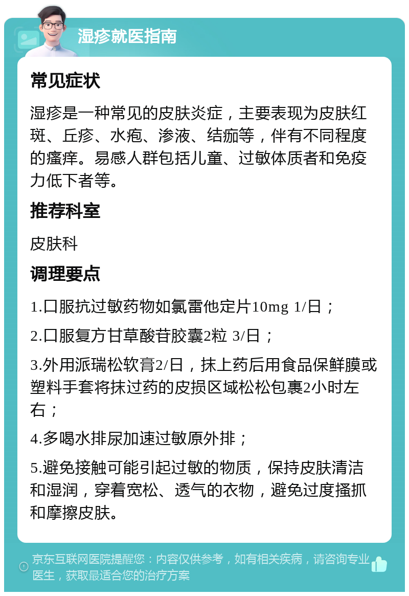 湿疹就医指南 常见症状 湿疹是一种常见的皮肤炎症，主要表现为皮肤红斑、丘疹、水疱、渗液、结痂等，伴有不同程度的瘙痒。易感人群包括儿童、过敏体质者和免疫力低下者等。 推荐科室 皮肤科 调理要点 1.口服抗过敏药物如氯雷他定片10mg 1/日； 2.口服复方甘草酸苷胶囊2粒 3/日； 3.外用派瑞松软膏2/日，抹上药后用食品保鲜膜或塑料手套将抹过药的皮损区域松松包裹2小时左右； 4.多喝水排尿加速过敏原外排； 5.避免接触可能引起过敏的物质，保持皮肤清洁和湿润，穿着宽松、透气的衣物，避免过度搔抓和摩擦皮肤。