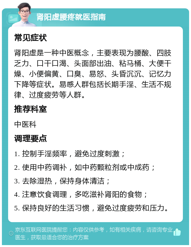 肾阳虚腰疼就医指南 常见症状 肾阳虚是一种中医概念，主要表现为腰酸、四肢乏力、口干口渴、头面部出油、粘马桶、大便干燥、小便偏黄、口臭、易怒、头昏沉沉、记忆力下降等症状。易感人群包括长期手淫、生活不规律、过度疲劳等人群。 推荐科室 中医科 调理要点 1. 控制手淫频率，避免过度刺激； 2. 使用中药调补，如中药颗粒剂或中成药； 3. 去除湿热，保持身体清洁； 4. 注意饮食调理，多吃滋补肾阳的食物； 5. 保持良好的生活习惯，避免过度疲劳和压力。