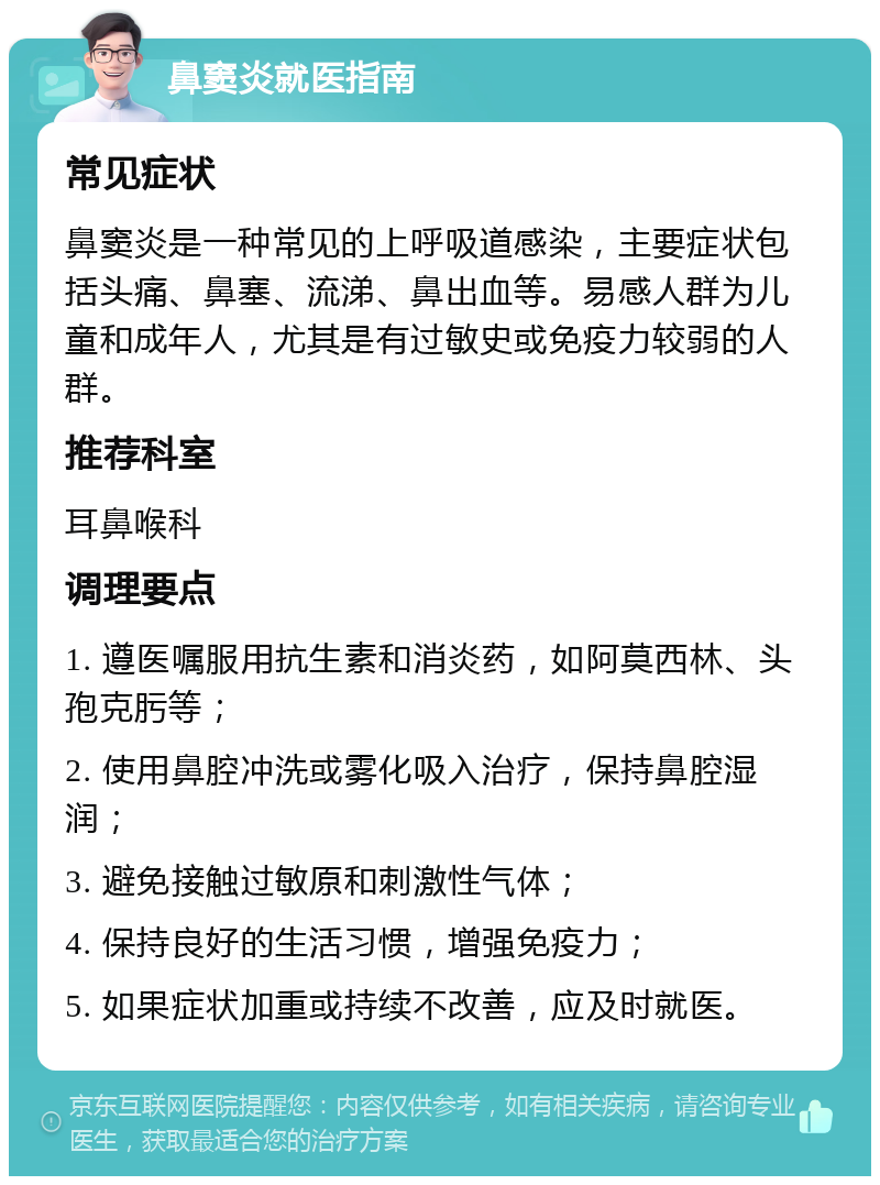 鼻窦炎就医指南 常见症状 鼻窦炎是一种常见的上呼吸道感染，主要症状包括头痛、鼻塞、流涕、鼻出血等。易感人群为儿童和成年人，尤其是有过敏史或免疫力较弱的人群。 推荐科室 耳鼻喉科 调理要点 1. 遵医嘱服用抗生素和消炎药，如阿莫西林、头孢克肟等； 2. 使用鼻腔冲洗或雾化吸入治疗，保持鼻腔湿润； 3. 避免接触过敏原和刺激性气体； 4. 保持良好的生活习惯，增强免疫力； 5. 如果症状加重或持续不改善，应及时就医。