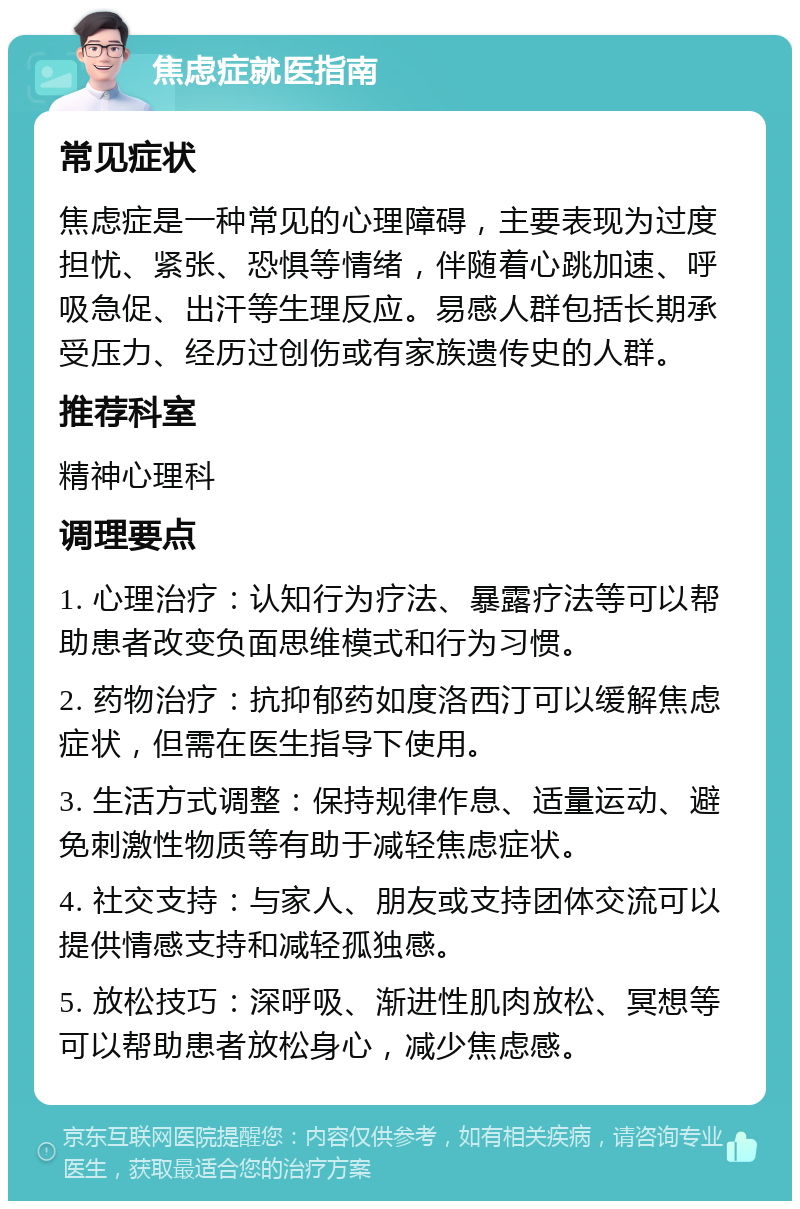 焦虑症就医指南 常见症状 焦虑症是一种常见的心理障碍，主要表现为过度担忧、紧张、恐惧等情绪，伴随着心跳加速、呼吸急促、出汗等生理反应。易感人群包括长期承受压力、经历过创伤或有家族遗传史的人群。 推荐科室 精神心理科 调理要点 1. 心理治疗：认知行为疗法、暴露疗法等可以帮助患者改变负面思维模式和行为习惯。 2. 药物治疗：抗抑郁药如度洛西汀可以缓解焦虑症状，但需在医生指导下使用。 3. 生活方式调整：保持规律作息、适量运动、避免刺激性物质等有助于减轻焦虑症状。 4. 社交支持：与家人、朋友或支持团体交流可以提供情感支持和减轻孤独感。 5. 放松技巧：深呼吸、渐进性肌肉放松、冥想等可以帮助患者放松身心，减少焦虑感。