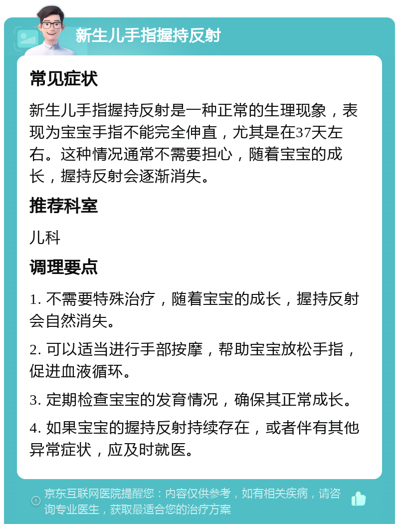 新生儿手指握持反射 常见症状 新生儿手指握持反射是一种正常的生理现象，表现为宝宝手指不能完全伸直，尤其是在37天左右。这种情况通常不需要担心，随着宝宝的成长，握持反射会逐渐消失。 推荐科室 儿科 调理要点 1. 不需要特殊治疗，随着宝宝的成长，握持反射会自然消失。 2. 可以适当进行手部按摩，帮助宝宝放松手指，促进血液循环。 3. 定期检查宝宝的发育情况，确保其正常成长。 4. 如果宝宝的握持反射持续存在，或者伴有其他异常症状，应及时就医。