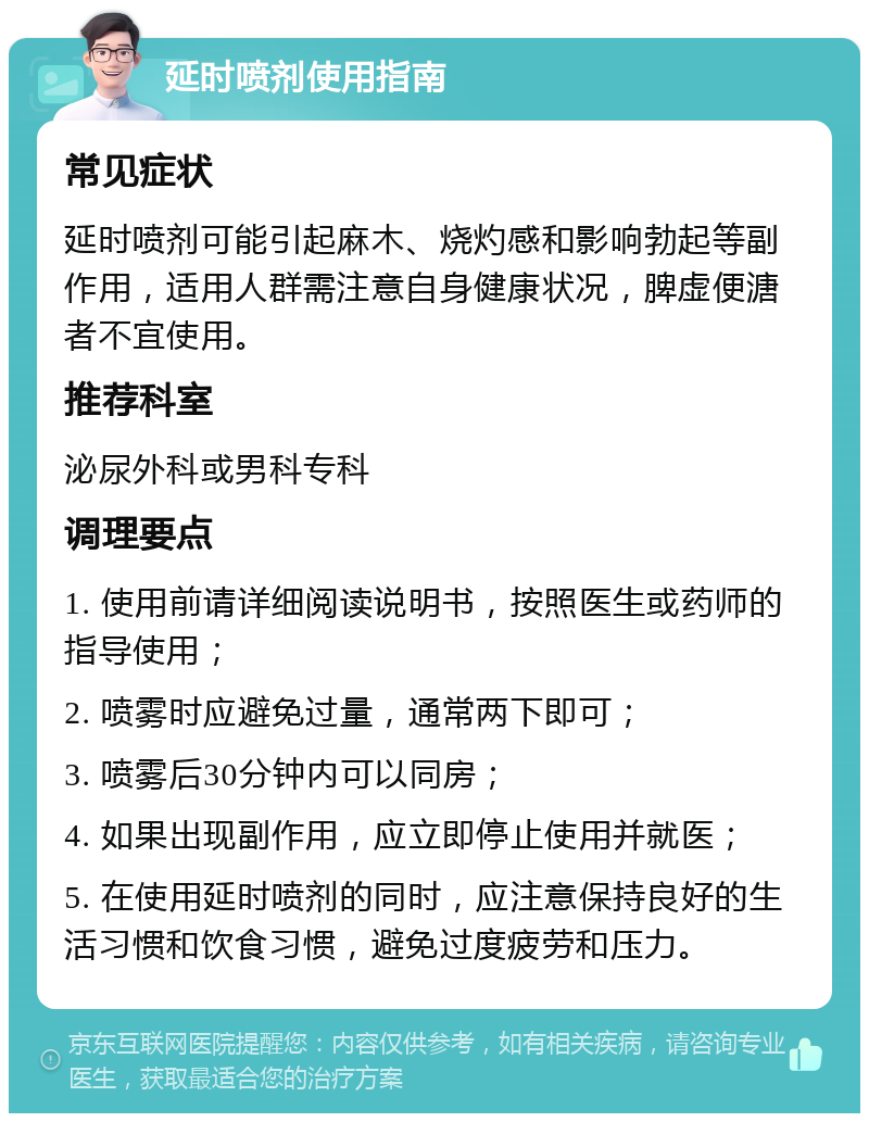 延时喷剂使用指南 常见症状 延时喷剂可能引起麻木、烧灼感和影响勃起等副作用，适用人群需注意自身健康状况，脾虚便溏者不宜使用。 推荐科室 泌尿外科或男科专科 调理要点 1. 使用前请详细阅读说明书，按照医生或药师的指导使用； 2. 喷雾时应避免过量，通常两下即可； 3. 喷雾后30分钟内可以同房； 4. 如果出现副作用，应立即停止使用并就医； 5. 在使用延时喷剂的同时，应注意保持良好的生活习惯和饮食习惯，避免过度疲劳和压力。