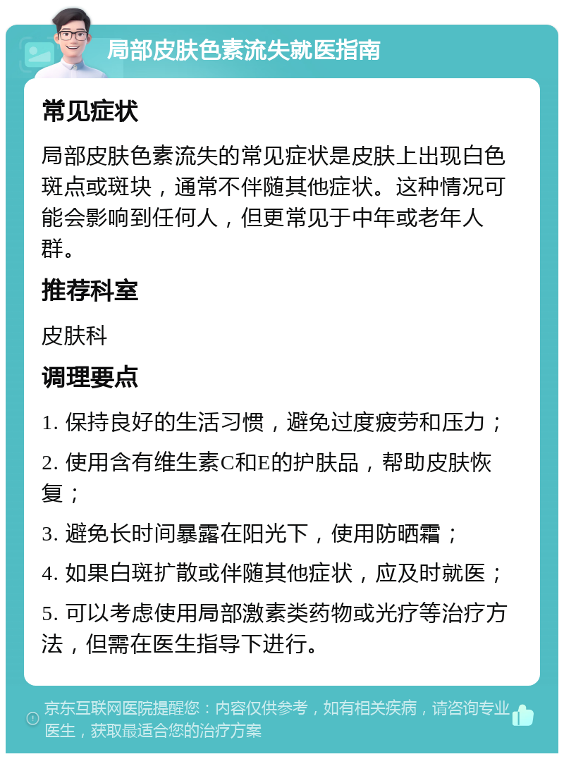 局部皮肤色素流失就医指南 常见症状 局部皮肤色素流失的常见症状是皮肤上出现白色斑点或斑块，通常不伴随其他症状。这种情况可能会影响到任何人，但更常见于中年或老年人群。 推荐科室 皮肤科 调理要点 1. 保持良好的生活习惯，避免过度疲劳和压力； 2. 使用含有维生素C和E的护肤品，帮助皮肤恢复； 3. 避免长时间暴露在阳光下，使用防晒霜； 4. 如果白斑扩散或伴随其他症状，应及时就医； 5. 可以考虑使用局部激素类药物或光疗等治疗方法，但需在医生指导下进行。