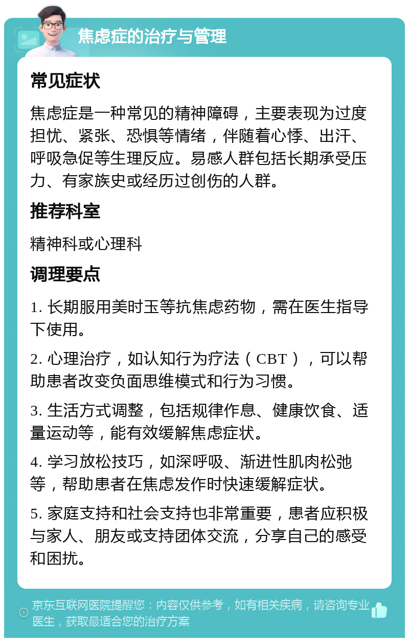 焦虑症的治疗与管理 常见症状 焦虑症是一种常见的精神障碍，主要表现为过度担忧、紧张、恐惧等情绪，伴随着心悸、出汗、呼吸急促等生理反应。易感人群包括长期承受压力、有家族史或经历过创伤的人群。 推荐科室 精神科或心理科 调理要点 1. 长期服用美时玉等抗焦虑药物，需在医生指导下使用。 2. 心理治疗，如认知行为疗法（CBT），可以帮助患者改变负面思维模式和行为习惯。 3. 生活方式调整，包括规律作息、健康饮食、适量运动等，能有效缓解焦虑症状。 4. 学习放松技巧，如深呼吸、渐进性肌肉松弛等，帮助患者在焦虑发作时快速缓解症状。 5. 家庭支持和社会支持也非常重要，患者应积极与家人、朋友或支持团体交流，分享自己的感受和困扰。