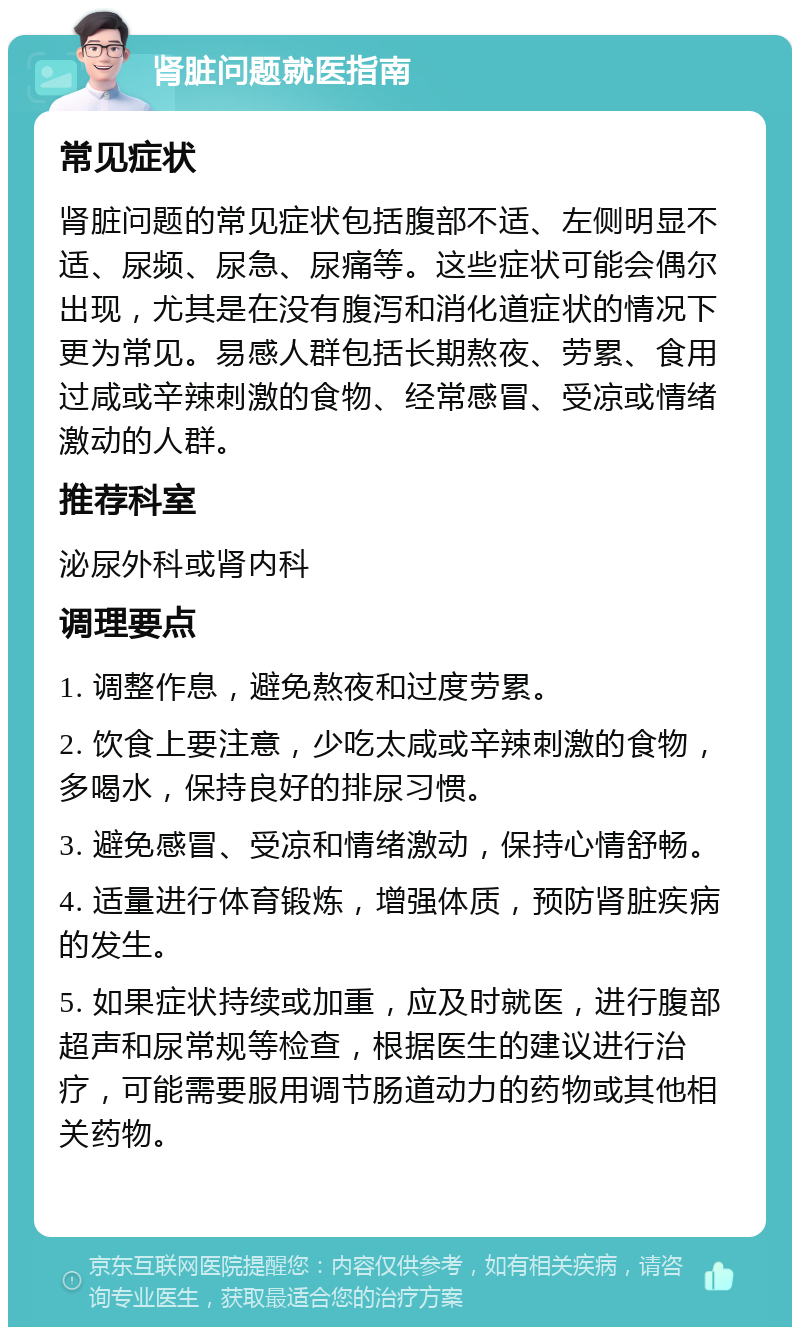 肾脏问题就医指南 常见症状 肾脏问题的常见症状包括腹部不适、左侧明显不适、尿频、尿急、尿痛等。这些症状可能会偶尔出现，尤其是在没有腹泻和消化道症状的情况下更为常见。易感人群包括长期熬夜、劳累、食用过咸或辛辣刺激的食物、经常感冒、受凉或情绪激动的人群。 推荐科室 泌尿外科或肾内科 调理要点 1. 调整作息，避免熬夜和过度劳累。 2. 饮食上要注意，少吃太咸或辛辣刺激的食物，多喝水，保持良好的排尿习惯。 3. 避免感冒、受凉和情绪激动，保持心情舒畅。 4. 适量进行体育锻炼，增强体质，预防肾脏疾病的发生。 5. 如果症状持续或加重，应及时就医，进行腹部超声和尿常规等检查，根据医生的建议进行治疗，可能需要服用调节肠道动力的药物或其他相关药物。