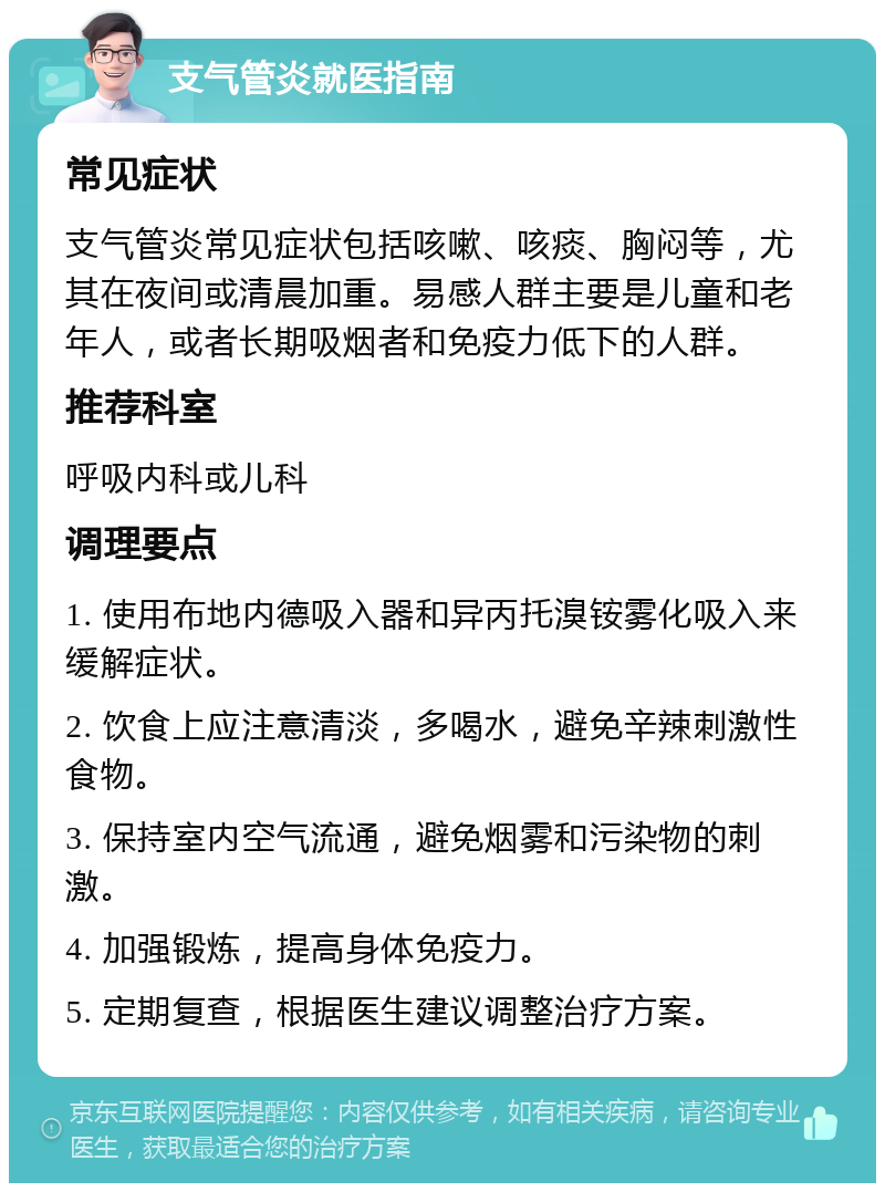 支气管炎就医指南 常见症状 支气管炎常见症状包括咳嗽、咳痰、胸闷等，尤其在夜间或清晨加重。易感人群主要是儿童和老年人，或者长期吸烟者和免疫力低下的人群。 推荐科室 呼吸内科或儿科 调理要点 1. 使用布地内德吸入器和异丙托溴铵雾化吸入来缓解症状。 2. 饮食上应注意清淡，多喝水，避免辛辣刺激性食物。 3. 保持室内空气流通，避免烟雾和污染物的刺激。 4. 加强锻炼，提高身体免疫力。 5. 定期复查，根据医生建议调整治疗方案。