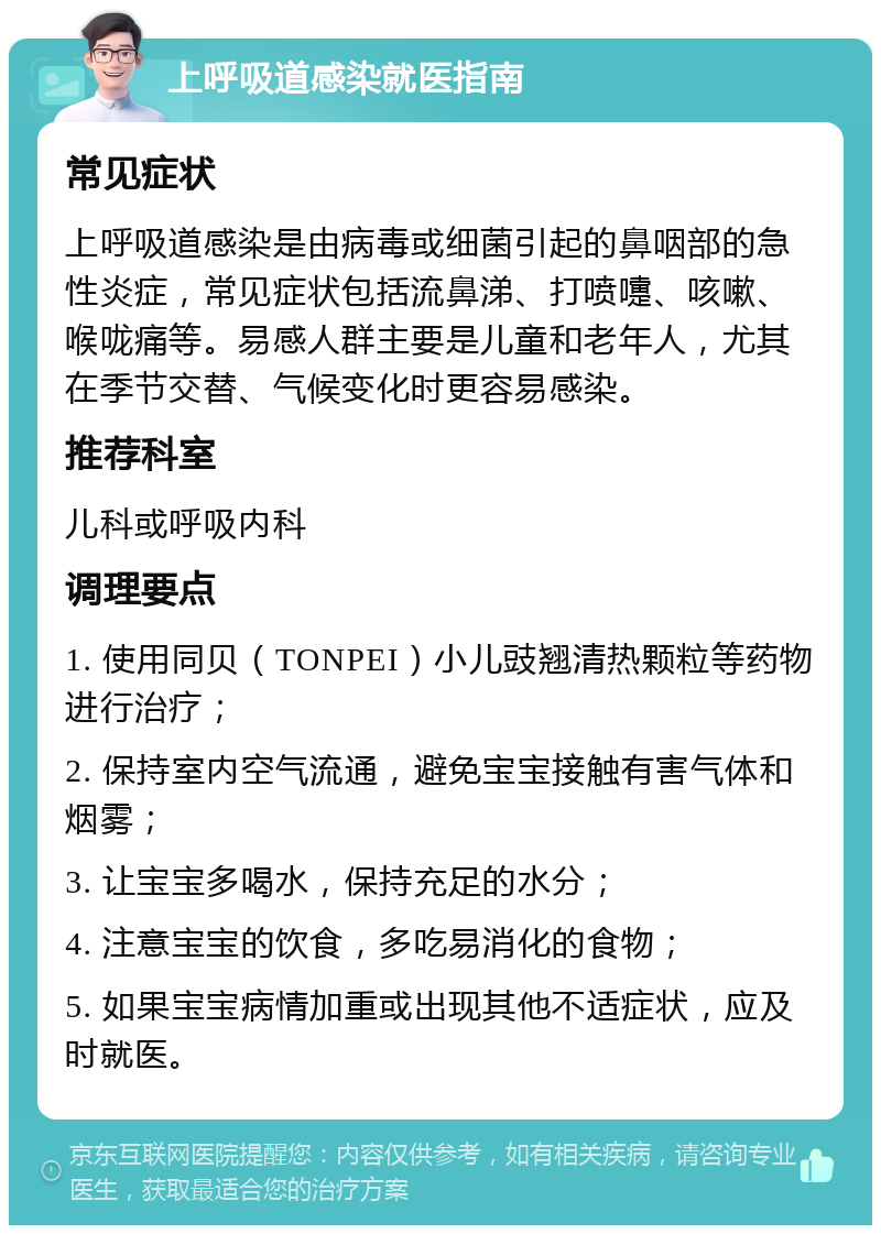 上呼吸道感染就医指南 常见症状 上呼吸道感染是由病毒或细菌引起的鼻咽部的急性炎症，常见症状包括流鼻涕、打喷嚏、咳嗽、喉咙痛等。易感人群主要是儿童和老年人，尤其在季节交替、气候变化时更容易感染。 推荐科室 儿科或呼吸内科 调理要点 1. 使用同贝（TONPEI）小儿豉翘清热颗粒等药物进行治疗； 2. 保持室内空气流通，避免宝宝接触有害气体和烟雾； 3. 让宝宝多喝水，保持充足的水分； 4. 注意宝宝的饮食，多吃易消化的食物； 5. 如果宝宝病情加重或出现其他不适症状，应及时就医。