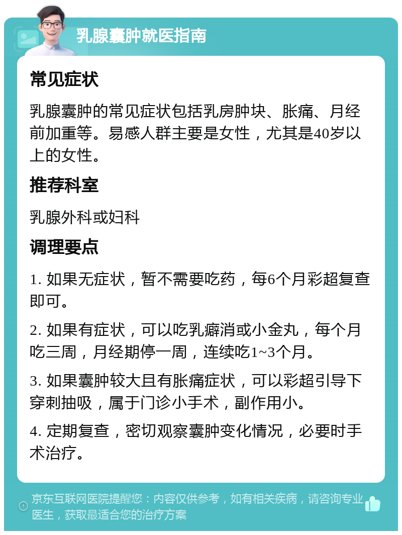 乳腺囊肿就医指南 常见症状 乳腺囊肿的常见症状包括乳房肿块、胀痛、月经前加重等。易感人群主要是女性，尤其是40岁以上的女性。 推荐科室 乳腺外科或妇科 调理要点 1. 如果无症状，暂不需要吃药，每6个月彩超复查即可。 2. 如果有症状，可以吃乳癖消或小金丸，每个月吃三周，月经期停一周，连续吃1~3个月。 3. 如果囊肿较大且有胀痛症状，可以彩超引导下穿刺抽吸，属于门诊小手术，副作用小。 4. 定期复查，密切观察囊肿变化情况，必要时手术治疗。