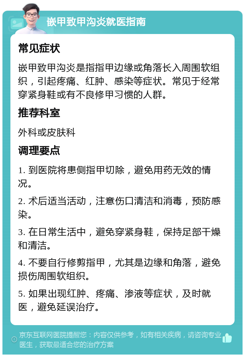 嵌甲致甲沟炎就医指南 常见症状 嵌甲致甲沟炎是指指甲边缘或角落长入周围软组织，引起疼痛、红肿、感染等症状。常见于经常穿紧身鞋或有不良修甲习惯的人群。 推荐科室 外科或皮肤科 调理要点 1. 到医院将患侧指甲切除，避免用药无效的情况。 2. 术后适当活动，注意伤口清洁和消毒，预防感染。 3. 在日常生活中，避免穿紧身鞋，保持足部干燥和清洁。 4. 不要自行修剪指甲，尤其是边缘和角落，避免损伤周围软组织。 5. 如果出现红肿、疼痛、渗液等症状，及时就医，避免延误治疗。