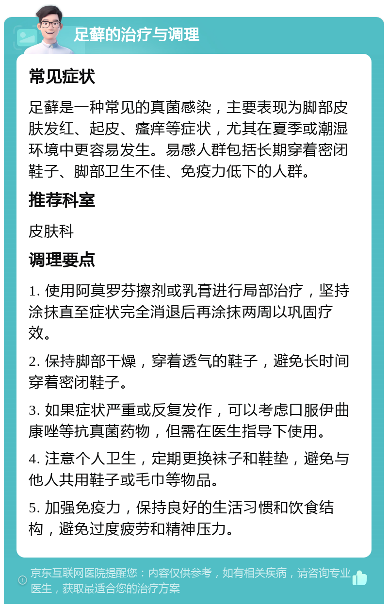 足藓的治疗与调理 常见症状 足藓是一种常见的真菌感染，主要表现为脚部皮肤发红、起皮、瘙痒等症状，尤其在夏季或潮湿环境中更容易发生。易感人群包括长期穿着密闭鞋子、脚部卫生不佳、免疫力低下的人群。 推荐科室 皮肤科 调理要点 1. 使用阿莫罗芬擦剂或乳膏进行局部治疗，坚持涂抹直至症状完全消退后再涂抹两周以巩固疗效。 2. 保持脚部干燥，穿着透气的鞋子，避免长时间穿着密闭鞋子。 3. 如果症状严重或反复发作，可以考虑口服伊曲康唑等抗真菌药物，但需在医生指导下使用。 4. 注意个人卫生，定期更换袜子和鞋垫，避免与他人共用鞋子或毛巾等物品。 5. 加强免疫力，保持良好的生活习惯和饮食结构，避免过度疲劳和精神压力。