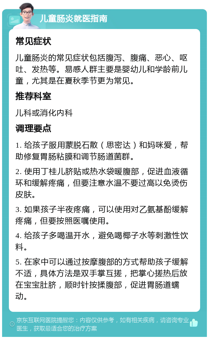 儿童肠炎就医指南 常见症状 儿童肠炎的常见症状包括腹泻、腹痛、恶心、呕吐、发热等。易感人群主要是婴幼儿和学龄前儿童，尤其是在夏秋季节更为常见。 推荐科室 儿科或消化内科 调理要点 1. 给孩子服用蒙脱石散（思密达）和妈咪爱，帮助修复胃肠粘膜和调节肠道菌群。 2. 使用丁桂儿脐贴或热水袋暖腹部，促进血液循环和缓解疼痛，但要注意水温不要过高以免烫伤皮肤。 3. 如果孩子半夜疼痛，可以使用对乙氨基酚缓解疼痛，但要按照医嘱使用。 4. 给孩子多喝温开水，避免喝椰子水等刺激性饮料。 5. 在家中可以通过按摩腹部的方式帮助孩子缓解不适，具体方法是双手掌互搓，把掌心搓热后放在宝宝肚脐，顺时针按揉腹部，促进胃肠道蠕动。