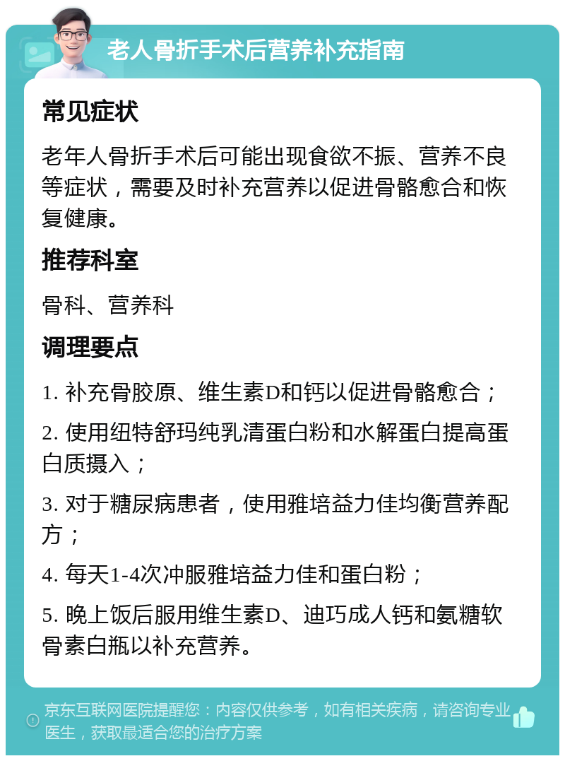 老人骨折手术后营养补充指南 常见症状 老年人骨折手术后可能出现食欲不振、营养不良等症状，需要及时补充营养以促进骨骼愈合和恢复健康。 推荐科室 骨科、营养科 调理要点 1. 补充骨胶原、维生素D和钙以促进骨骼愈合； 2. 使用纽特舒玛纯乳清蛋白粉和水解蛋白提高蛋白质摄入； 3. 对于糖尿病患者，使用雅培益力佳均衡营养配方； 4. 每天1-4次冲服雅培益力佳和蛋白粉； 5. 晚上饭后服用维生素D、迪巧成人钙和氨糖软骨素白瓶以补充营养。