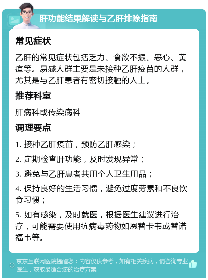 肝功能结果解读与乙肝排除指南 常见症状 乙肝的常见症状包括乏力、食欲不振、恶心、黄疸等。易感人群主要是未接种乙肝疫苗的人群，尤其是与乙肝患者有密切接触的人士。 推荐科室 肝病科或传染病科 调理要点 1. 接种乙肝疫苗，预防乙肝感染； 2. 定期检查肝功能，及时发现异常； 3. 避免与乙肝患者共用个人卫生用品； 4. 保持良好的生活习惯，避免过度劳累和不良饮食习惯； 5. 如有感染，及时就医，根据医生建议进行治疗，可能需要使用抗病毒药物如恩替卡韦或替诺福韦等。