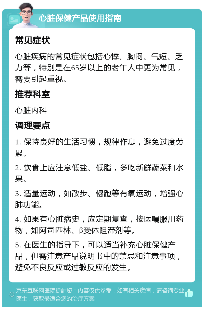 心脏保健产品使用指南 常见症状 心脏疾病的常见症状包括心悸、胸闷、气短、乏力等，特别是在65岁以上的老年人中更为常见，需要引起重视。 推荐科室 心脏内科 调理要点 1. 保持良好的生活习惯，规律作息，避免过度劳累。 2. 饮食上应注意低盐、低脂，多吃新鲜蔬菜和水果。 3. 适量运动，如散步、慢跑等有氧运动，增强心肺功能。 4. 如果有心脏病史，应定期复查，按医嘱服用药物，如阿司匹林、β受体阻滞剂等。 5. 在医生的指导下，可以适当补充心脏保健产品，但需注意产品说明书中的禁忌和注意事项，避免不良反应或过敏反应的发生。