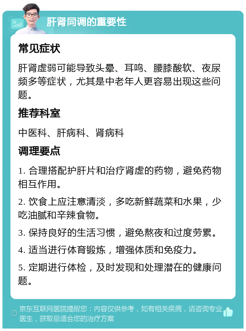 肝肾同调的重要性 常见症状 肝肾虚弱可能导致头晕、耳鸣、腰膝酸软、夜尿频多等症状，尤其是中老年人更容易出现这些问题。 推荐科室 中医科、肝病科、肾病科 调理要点 1. 合理搭配护肝片和治疗肾虚的药物，避免药物相互作用。 2. 饮食上应注意清淡，多吃新鲜蔬菜和水果，少吃油腻和辛辣食物。 3. 保持良好的生活习惯，避免熬夜和过度劳累。 4. 适当进行体育锻炼，增强体质和免疫力。 5. 定期进行体检，及时发现和处理潜在的健康问题。